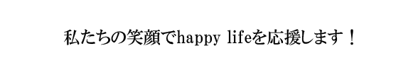 私たちの笑顔でhappy lifeを応援します！